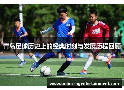 青岛足球历史上的经典时刻与发展历程回顾