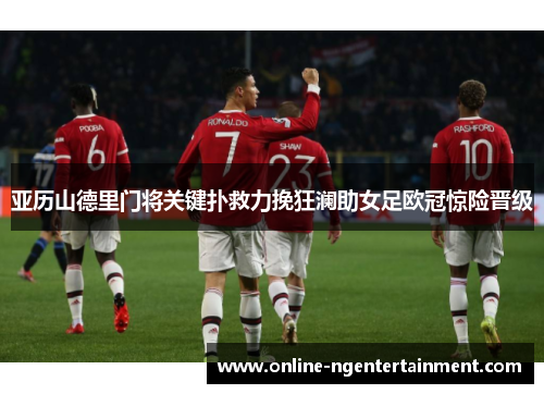 亚历山德里门将关键扑救力挽狂澜助女足欧冠惊险晋级