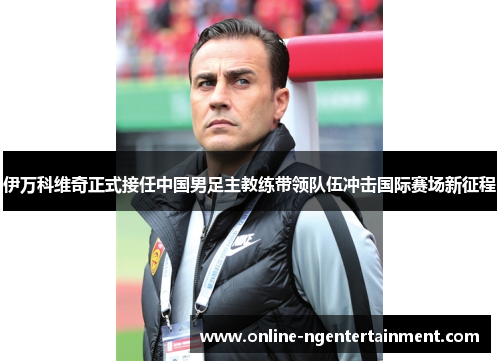 伊万科维奇正式接任中国男足主教练带领队伍冲击国际赛场新征程