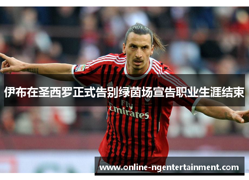 伊布在圣西罗正式告别绿茵场宣告职业生涯结束 伊布在圣西罗正式告别绿茵场宣告职业生涯结束