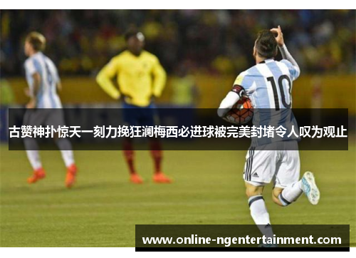 古赞神扑惊天一刻力挽狂澜梅西必进球被完美封堵令人叹为观止 古赞神扑惊天一刻力挽狂澜梅西必进球被完美封堵令人叹为观止